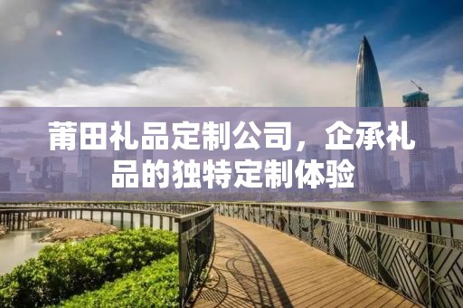 莆田礼品定制公司，企承礼品的独特定制体验